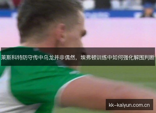 莱斯科特防守传中乌龙并非偶然,埃弗顿训练中如何强化解围判断 莱斯科特防守传中乌龙并非偶然,埃弗顿训练中如何强化解围判断